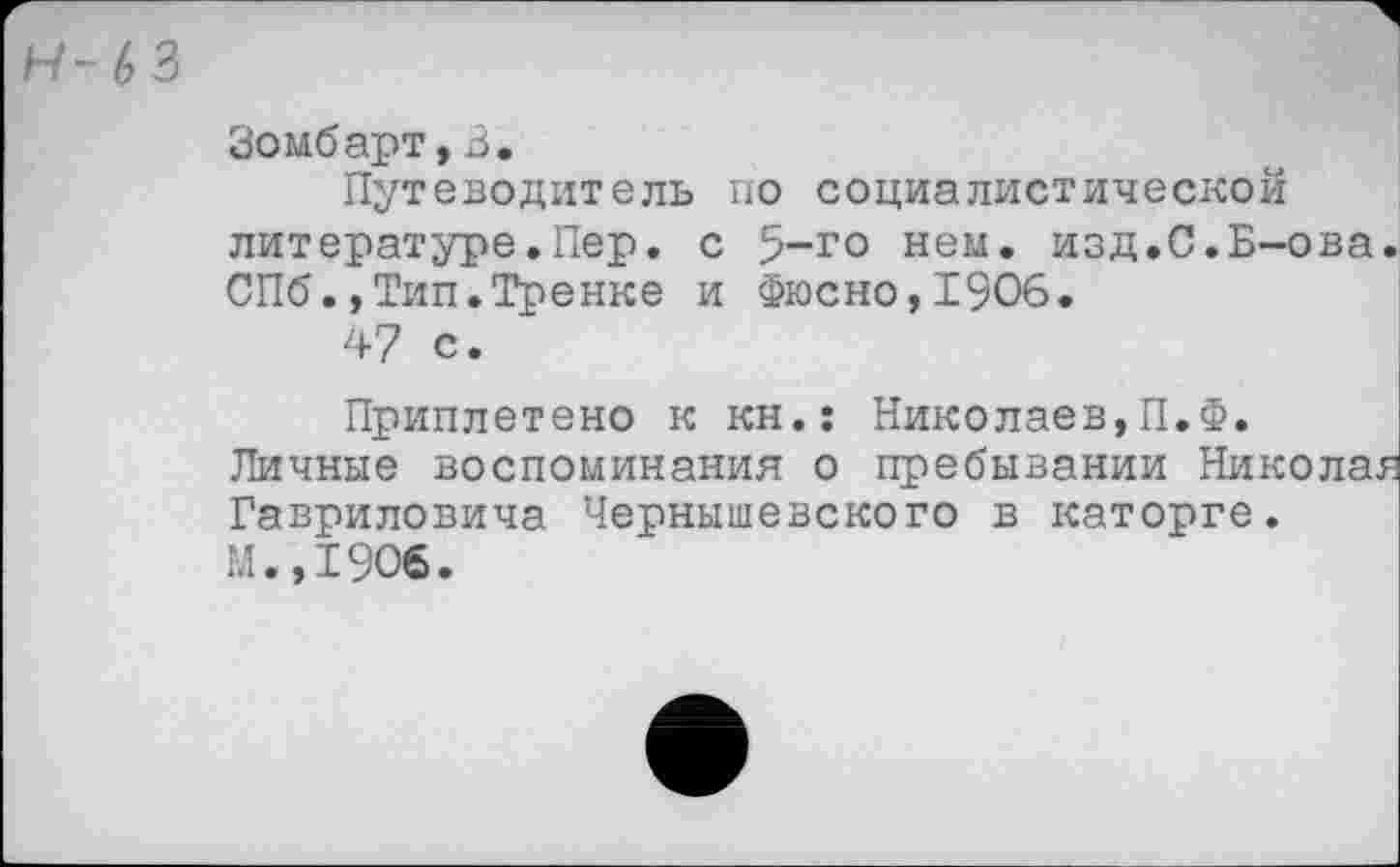 ﻿Н-63
Зомбарт,3.
Путеводитель по социалистической литературе.Пер. с 5-го нем. изд.С.Б-ова СПб.,Тип.Тренке и Фюсно,1906.
47 с.
Приплетено к кн.: Николаев,П.Ф. Личные воспоминания о пребывании Никола. Гавриловича Чернышевского в каторге. М.,1906.